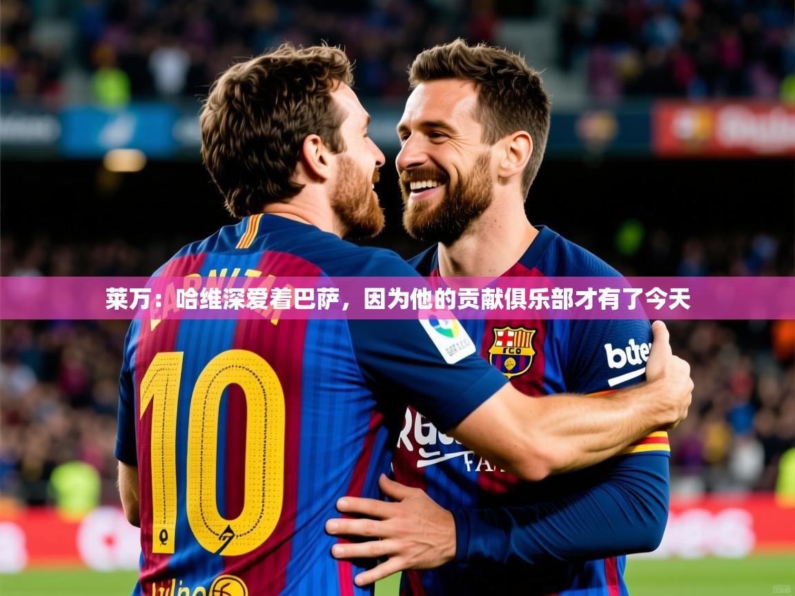 2025开云kaiyun体育app入口登录官网莱万：哈维深爱着巴萨，因为他的贡献俱乐部才有了今天  第4张