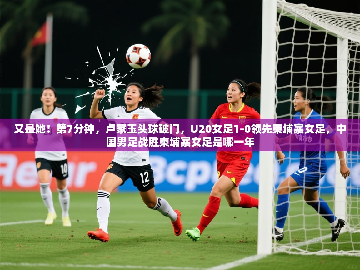 2025开云体育入口注册又是她！第7分钟，卢家玉头球破门，U20女足1-0领先柬埔寨女足，中国男足战胜柬埔寨女足是哪一年  第2张