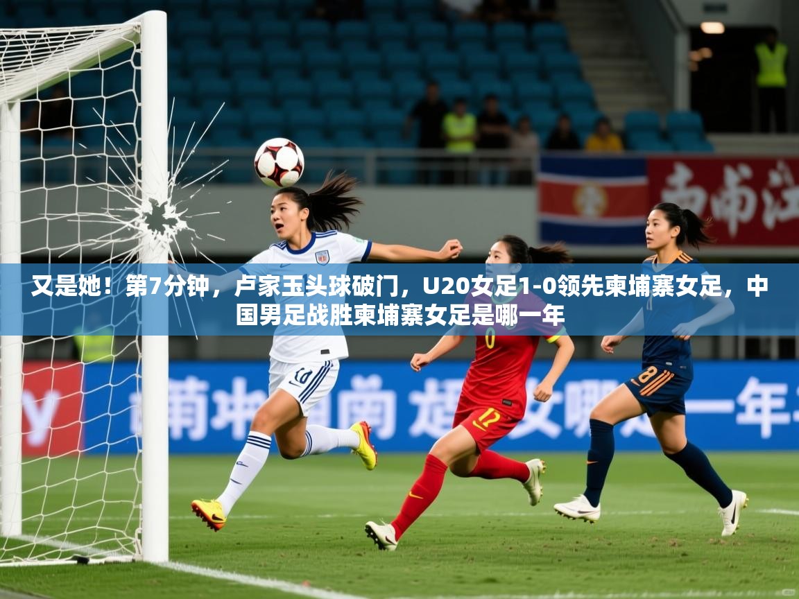 2025开云体育入口注册又是她！第7分钟，卢家玉头球破门，U20女足1-0领先柬埔寨女足，中国男足战胜柬埔寨女足是哪一年  第3张