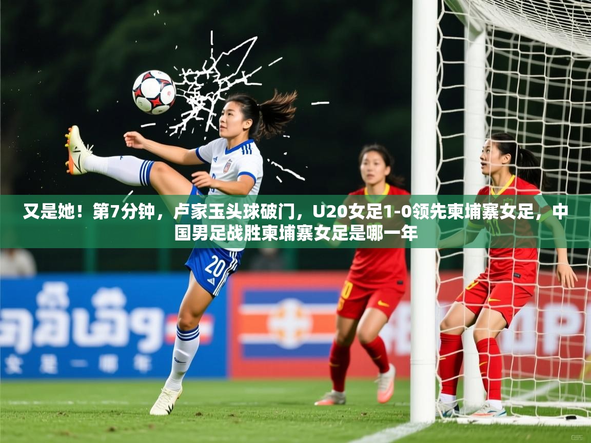 2025开云体育入口注册又是她！第7分钟，卢家玉头球破门，U20女足1-0领先柬埔寨女足，中国男足战胜柬埔寨女足是哪一年  第4张